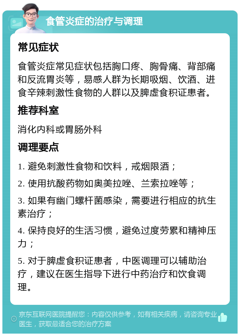 食管炎症的治疗与调理 常见症状 食管炎症常见症状包括胸口疼、胸骨痛、背部痛和反流胃炎等，易感人群为长期吸烟、饮酒、进食辛辣刺激性食物的人群以及脾虚食积证患者。 推荐科室 消化内科或胃肠外科 调理要点 1. 避免刺激性食物和饮料，戒烟限酒； 2. 使用抗酸药物如奥美拉唑、兰索拉唑等； 3. 如果有幽门螺杆菌感染，需要进行相应的抗生素治疗； 4. 保持良好的生活习惯，避免过度劳累和精神压力； 5. 对于脾虚食积证患者，中医调理可以辅助治疗，建议在医生指导下进行中药治疗和饮食调理。