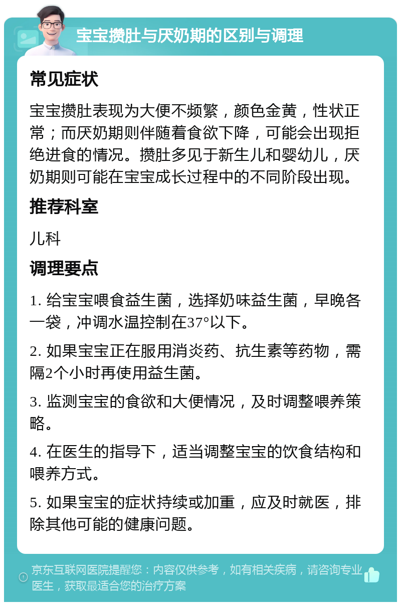 宝宝攒肚与厌奶期的区别与调理 常见症状 宝宝攒肚表现为大便不频繁，颜色金黄，性状正常；而厌奶期则伴随着食欲下降，可能会出现拒绝进食的情况。攒肚多见于新生儿和婴幼儿，厌奶期则可能在宝宝成长过程中的不同阶段出现。 推荐科室 儿科 调理要点 1. 给宝宝喂食益生菌，选择奶味益生菌，早晚各一袋，冲调水温控制在37°以下。 2. 如果宝宝正在服用消炎药、抗生素等药物，需隔2个小时再使用益生菌。 3. 监测宝宝的食欲和大便情况，及时调整喂养策略。 4. 在医生的指导下，适当调整宝宝的饮食结构和喂养方式。 5. 如果宝宝的症状持续或加重，应及时就医，排除其他可能的健康问题。