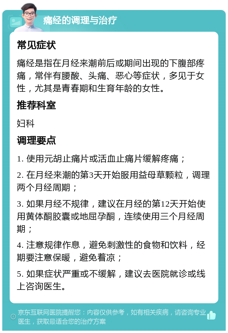 痛经的调理与治疗 常见症状 痛经是指在月经来潮前后或期间出现的下腹部疼痛，常伴有腰酸、头痛、恶心等症状，多见于女性，尤其是青春期和生育年龄的女性。 推荐科室 妇科 调理要点 1. 使用元胡止痛片或活血止痛片缓解疼痛； 2. 在月经来潮的第3天开始服用益母草颗粒，调理两个月经周期； 3. 如果月经不规律，建议在月经的第12天开始使用黄体酮胶囊或地屈孕酮，连续使用三个月经周期； 4. 注意规律作息，避免刺激性的食物和饮料，经期要注意保暖，避免着凉； 5. 如果症状严重或不缓解，建议去医院就诊或线上咨询医生。