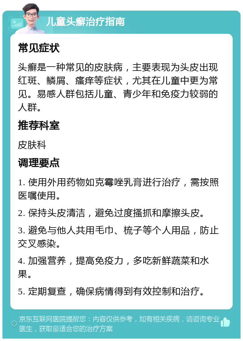 儿童头癣治疗指南 常见症状 头癣是一种常见的皮肤病，主要表现为头皮出现红斑、鳞屑、瘙痒等症状，尤其在儿童中更为常见。易感人群包括儿童、青少年和免疫力较弱的人群。 推荐科室 皮肤科 调理要点 1. 使用外用药物如克霉唑乳膏进行治疗，需按照医嘱使用。 2. 保持头皮清洁，避免过度搔抓和摩擦头皮。 3. 避免与他人共用毛巾、梳子等个人用品，防止交叉感染。 4. 加强营养，提高免疫力，多吃新鲜蔬菜和水果。 5. 定期复查，确保病情得到有效控制和治疗。