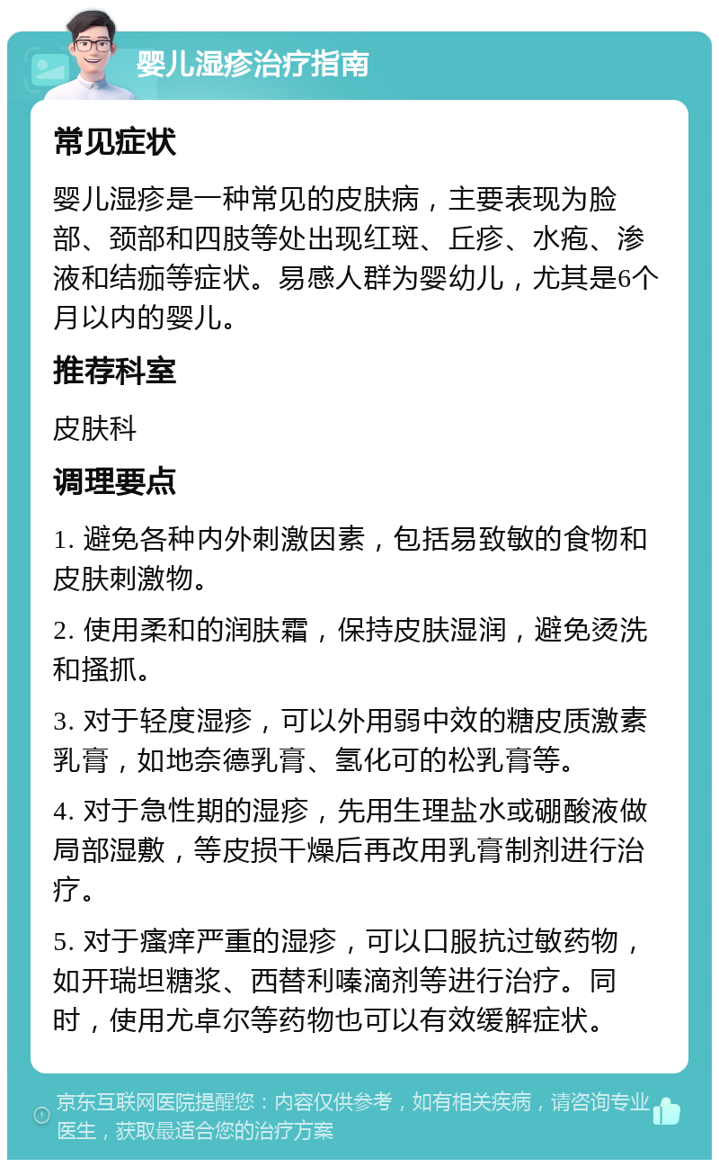 婴儿湿疹治疗指南 常见症状 婴儿湿疹是一种常见的皮肤病，主要表现为脸部、颈部和四肢等处出现红斑、丘疹、水疱、渗液和结痂等症状。易感人群为婴幼儿，尤其是6个月以内的婴儿。 推荐科室 皮肤科 调理要点 1. 避免各种内外刺激因素，包括易致敏的食物和皮肤刺激物。 2. 使用柔和的润肤霜，保持皮肤湿润，避免烫洗和搔抓。 3. 对于轻度湿疹，可以外用弱中效的糖皮质激素乳膏，如地奈德乳膏、氢化可的松乳膏等。 4. 对于急性期的湿疹，先用生理盐水或硼酸液做局部湿敷，等皮损干燥后再改用乳膏制剂进行治疗。 5. 对于瘙痒严重的湿疹，可以口服抗过敏药物，如开瑞坦糖浆、西替利嗪滴剂等进行治疗。同时，使用尤卓尔等药物也可以有效缓解症状。