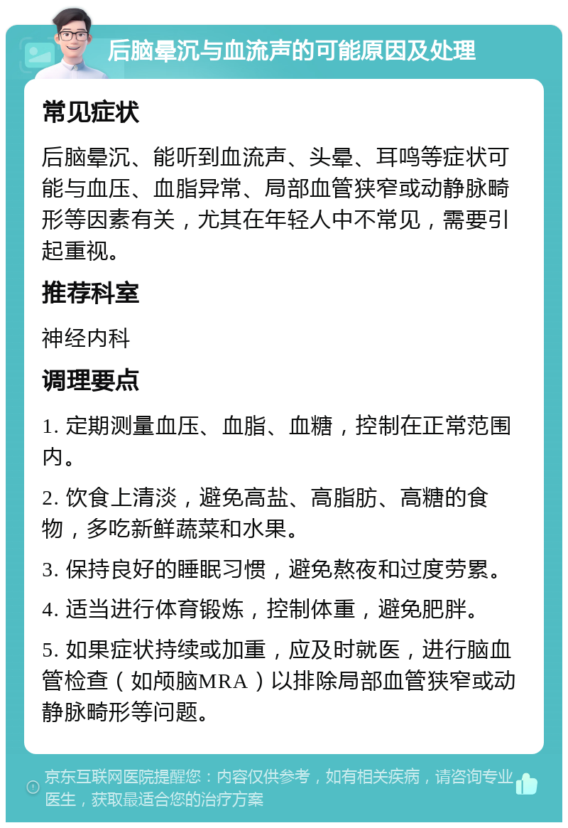 后脑晕沉与血流声的可能原因及处理 常见症状 后脑晕沉、能听到血流声、头晕、耳鸣等症状可能与血压、血脂异常、局部血管狭窄或动静脉畸形等因素有关，尤其在年轻人中不常见，需要引起重视。 推荐科室 神经内科 调理要点 1. 定期测量血压、血脂、血糖，控制在正常范围内。 2. 饮食上清淡，避免高盐、高脂肪、高糖的食物，多吃新鲜蔬菜和水果。 3. 保持良好的睡眠习惯，避免熬夜和过度劳累。 4. 适当进行体育锻炼，控制体重，避免肥胖。 5. 如果症状持续或加重，应及时就医，进行脑血管检查（如颅脑MRA）以排除局部血管狭窄或动静脉畸形等问题。