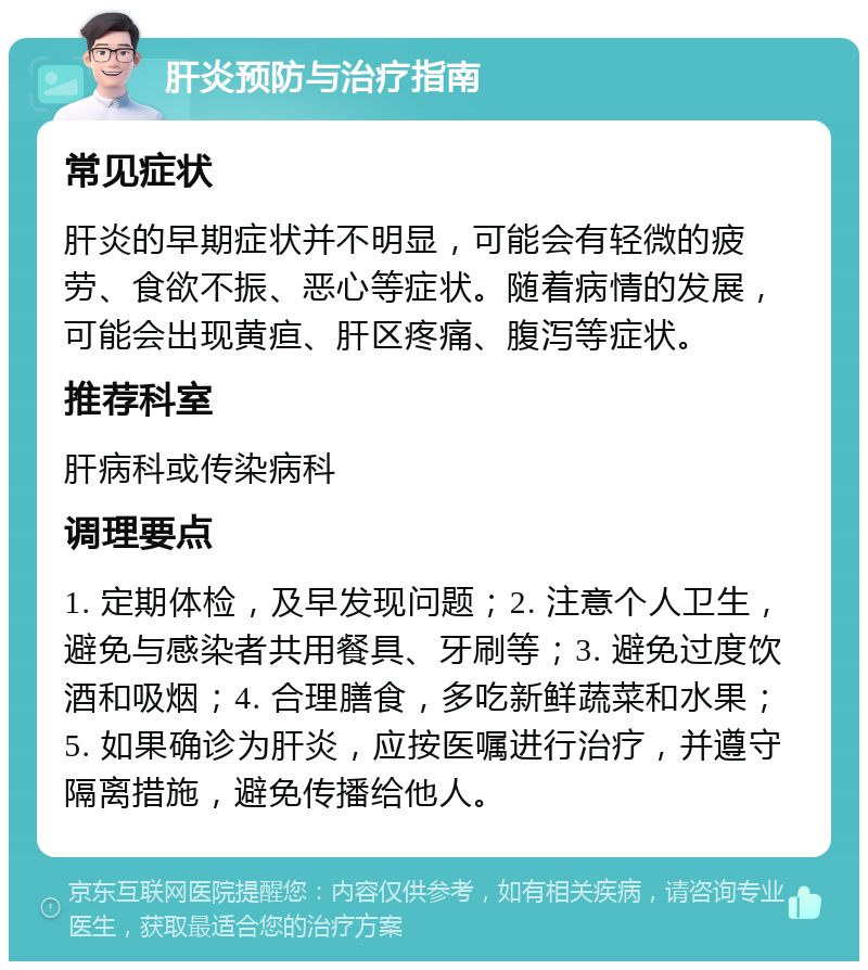 肝炎预防与治疗指南 常见症状 肝炎的早期症状并不明显，可能会有轻微的疲劳、食欲不振、恶心等症状。随着病情的发展，可能会出现黄疸、肝区疼痛、腹泻等症状。 推荐科室 肝病科或传染病科 调理要点 1. 定期体检，及早发现问题；2. 注意个人卫生，避免与感染者共用餐具、牙刷等；3. 避免过度饮酒和吸烟；4. 合理膳食，多吃新鲜蔬菜和水果；5. 如果确诊为肝炎，应按医嘱进行治疗，并遵守隔离措施，避免传播给他人。