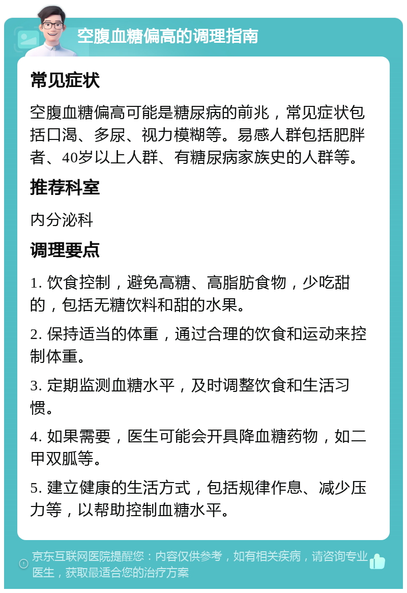 空腹血糖偏高的调理指南 常见症状 空腹血糖偏高可能是糖尿病的前兆，常见症状包括口渴、多尿、视力模糊等。易感人群包括肥胖者、40岁以上人群、有糖尿病家族史的人群等。 推荐科室 内分泌科 调理要点 1. 饮食控制，避免高糖、高脂肪食物，少吃甜的，包括无糖饮料和甜的水果。 2. 保持适当的体重，通过合理的饮食和运动来控制体重。 3. 定期监测血糖水平，及时调整饮食和生活习惯。 4. 如果需要，医生可能会开具降血糖药物，如二甲双胍等。 5. 建立健康的生活方式，包括规律作息、减少压力等，以帮助控制血糖水平。