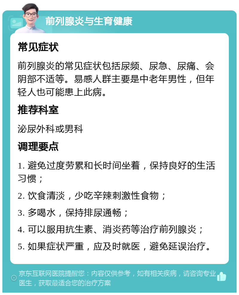 前列腺炎与生育健康 常见症状 前列腺炎的常见症状包括尿频、尿急、尿痛、会阴部不适等。易感人群主要是中老年男性，但年轻人也可能患上此病。 推荐科室 泌尿外科或男科 调理要点 1. 避免过度劳累和长时间坐着，保持良好的生活习惯； 2. 饮食清淡，少吃辛辣刺激性食物； 3. 多喝水，保持排尿通畅； 4. 可以服用抗生素、消炎药等治疗前列腺炎； 5. 如果症状严重，应及时就医，避免延误治疗。