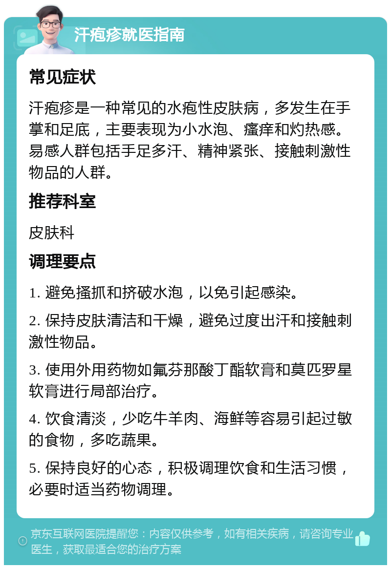 汗疱疹就医指南 常见症状 汗疱疹是一种常见的水疱性皮肤病，多发生在手掌和足底，主要表现为小水泡、瘙痒和灼热感。易感人群包括手足多汗、精神紧张、接触刺激性物品的人群。 推荐科室 皮肤科 调理要点 1. 避免搔抓和挤破水泡，以免引起感染。 2. 保持皮肤清洁和干燥，避免过度出汗和接触刺激性物品。 3. 使用外用药物如氟芬那酸丁酯软膏和莫匹罗星软膏进行局部治疗。 4. 饮食清淡，少吃牛羊肉、海鲜等容易引起过敏的食物，多吃蔬果。 5. 保持良好的心态，积极调理饮食和生活习惯，必要时适当药物调理。