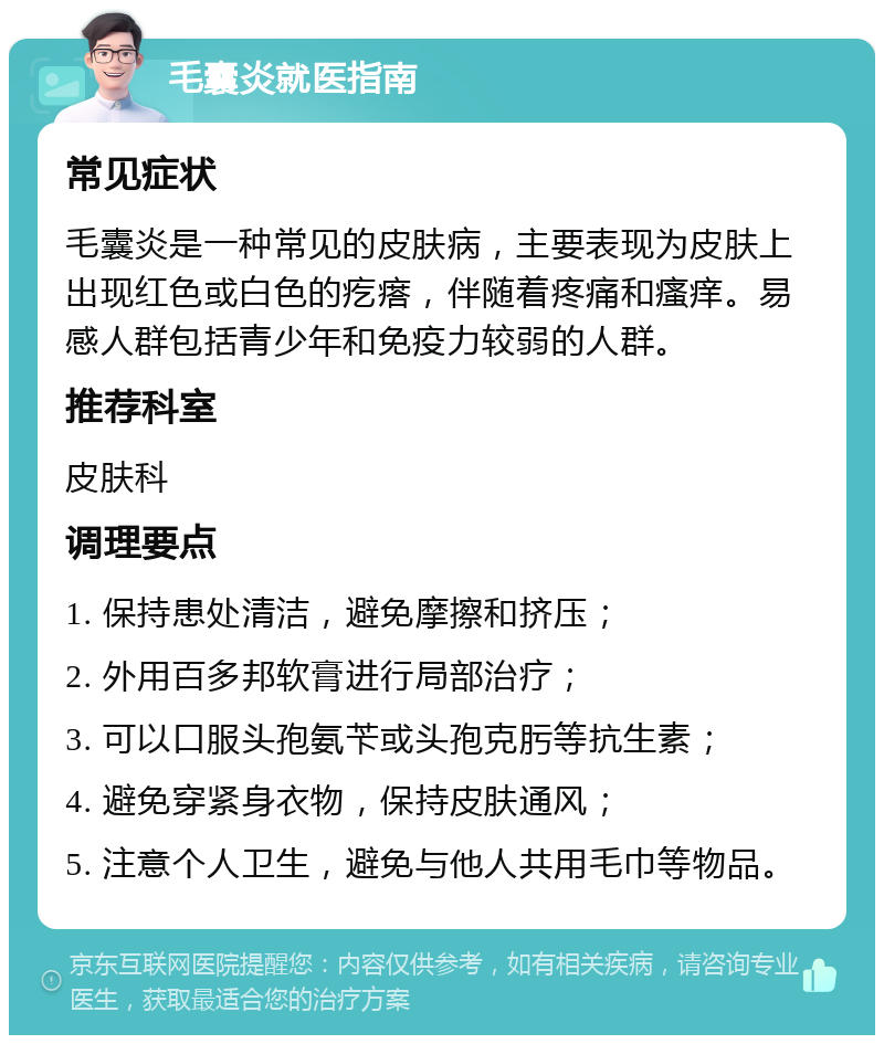 毛囊炎就医指南 常见症状 毛囊炎是一种常见的皮肤病，主要表现为皮肤上出现红色或白色的疙瘩，伴随着疼痛和瘙痒。易感人群包括青少年和免疫力较弱的人群。 推荐科室 皮肤科 调理要点 1. 保持患处清洁，避免摩擦和挤压； 2. 外用百多邦软膏进行局部治疗； 3. 可以口服头孢氨苄或头孢克肟等抗生素； 4. 避免穿紧身衣物，保持皮肤通风； 5. 注意个人卫生，避免与他人共用毛巾等物品。