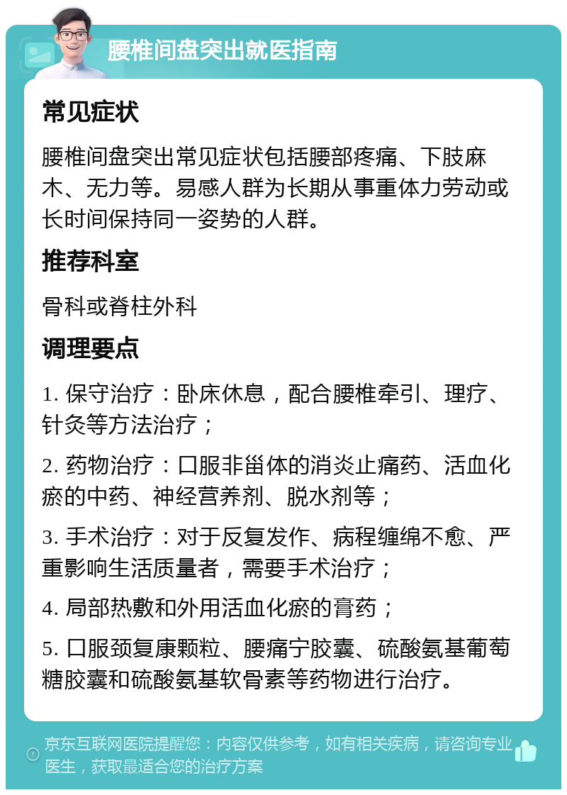 腰椎间盘突出就医指南 常见症状 腰椎间盘突出常见症状包括腰部疼痛、下肢麻木、无力等。易感人群为长期从事重体力劳动或长时间保持同一姿势的人群。 推荐科室 骨科或脊柱外科 调理要点 1. 保守治疗：卧床休息，配合腰椎牵引、理疗、针灸等方法治疗； 2. 药物治疗：口服非甾体的消炎止痛药、活血化瘀的中药、神经营养剂、脱水剂等； 3. 手术治疗：对于反复发作、病程缠绵不愈、严重影响生活质量者，需要手术治疗； 4. 局部热敷和外用活血化瘀的膏药； 5. 口服颈复康颗粒、腰痛宁胶囊、硫酸氨基葡萄糖胶囊和硫酸氨基软骨素等药物进行治疗。