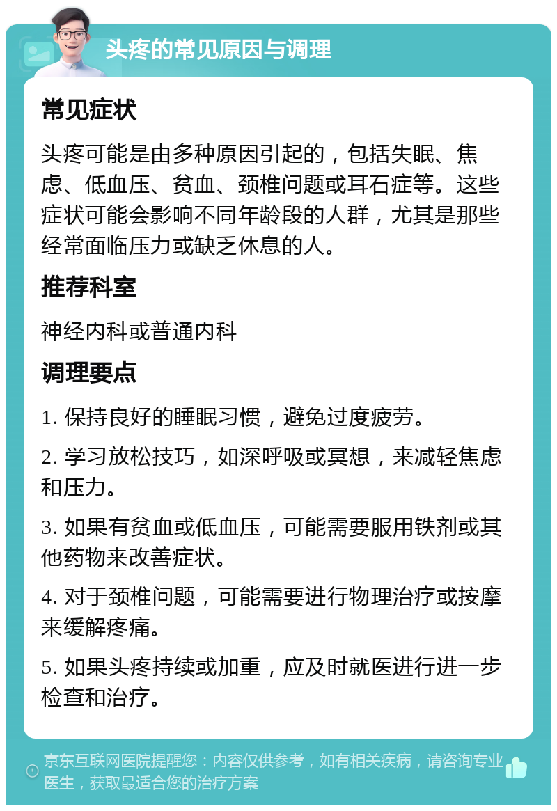 头疼的常见原因与调理 常见症状 头疼可能是由多种原因引起的，包括失眠、焦虑、低血压、贫血、颈椎问题或耳石症等。这些症状可能会影响不同年龄段的人群，尤其是那些经常面临压力或缺乏休息的人。 推荐科室 神经内科或普通内科 调理要点 1. 保持良好的睡眠习惯，避免过度疲劳。 2. 学习放松技巧，如深呼吸或冥想，来减轻焦虑和压力。 3. 如果有贫血或低血压，可能需要服用铁剂或其他药物来改善症状。 4. 对于颈椎问题，可能需要进行物理治疗或按摩来缓解疼痛。 5. 如果头疼持续或加重，应及时就医进行进一步检查和治疗。