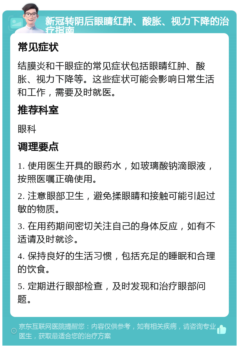 新冠转阴后眼睛红肿、酸胀、视力下降的治疗指南 常见症状 结膜炎和干眼症的常见症状包括眼睛红肿、酸胀、视力下降等。这些症状可能会影响日常生活和工作，需要及时就医。 推荐科室 眼科 调理要点 1. 使用医生开具的眼药水，如玻璃酸钠滴眼液，按照医嘱正确使用。 2. 注意眼部卫生，避免揉眼睛和接触可能引起过敏的物质。 3. 在用药期间密切关注自己的身体反应，如有不适请及时就诊。 4. 保持良好的生活习惯，包括充足的睡眠和合理的饮食。 5. 定期进行眼部检查，及时发现和治疗眼部问题。