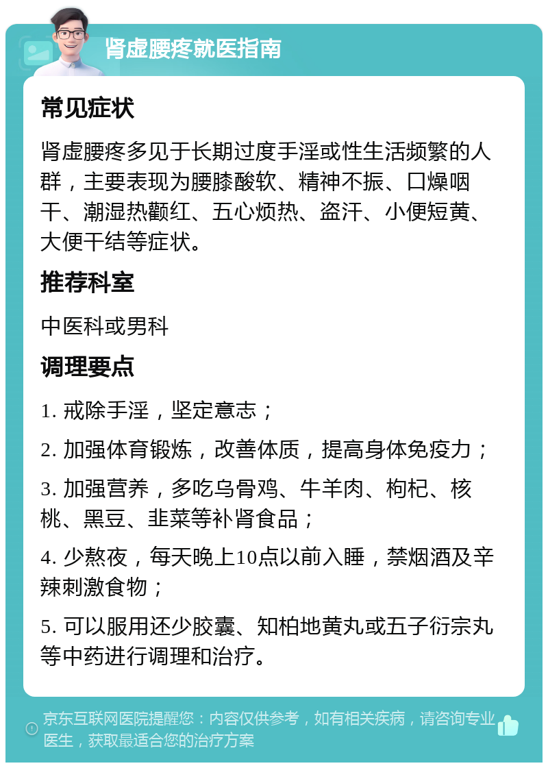 肾虚腰疼就医指南 常见症状 肾虚腰疼多见于长期过度手淫或性生活频繁的人群，主要表现为腰膝酸软、精神不振、口燥咽干、潮湿热颧红、五心烦热、盗汗、小便短黄、大便干结等症状。 推荐科室 中医科或男科 调理要点 1. 戒除手淫，坚定意志； 2. 加强体育锻炼，改善体质，提高身体免疫力； 3. 加强营养，多吃乌骨鸡、牛羊肉、枸杞、核桃、黑豆、韭菜等补肾食品； 4. 少熬夜，每天晚上10点以前入睡，禁烟酒及辛辣刺激食物； 5. 可以服用还少胶囊、知柏地黄丸或五子衍宗丸等中药进行调理和治疗。