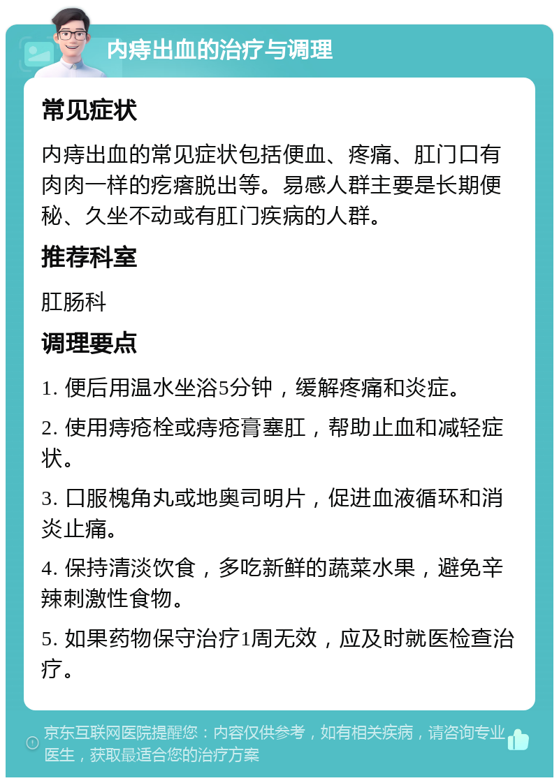 内痔出血的治疗与调理 常见症状 内痔出血的常见症状包括便血、疼痛、肛门口有肉肉一样的疙瘩脱出等。易感人群主要是长期便秘、久坐不动或有肛门疾病的人群。 推荐科室 肛肠科 调理要点 1. 便后用温水坐浴5分钟，缓解疼痛和炎症。 2. 使用痔疮栓或痔疮膏塞肛，帮助止血和减轻症状。 3. 口服槐角丸或地奥司明片，促进血液循环和消炎止痛。 4. 保持清淡饮食，多吃新鲜的蔬菜水果，避免辛辣刺激性食物。 5. 如果药物保守治疗1周无效，应及时就医检查治疗。