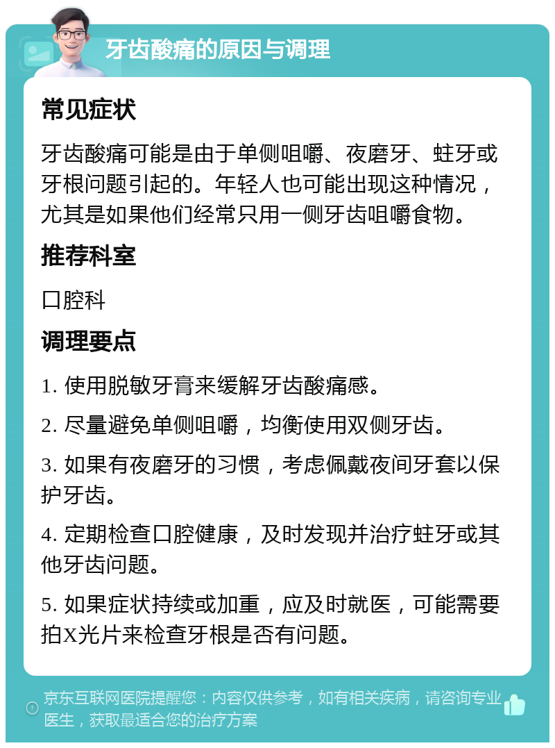 牙齿酸痛的原因与调理 常见症状 牙齿酸痛可能是由于单侧咀嚼、夜磨牙、蛀牙或牙根问题引起的。年轻人也可能出现这种情况，尤其是如果他们经常只用一侧牙齿咀嚼食物。 推荐科室 口腔科 调理要点 1. 使用脱敏牙膏来缓解牙齿酸痛感。 2. 尽量避免单侧咀嚼，均衡使用双侧牙齿。 3. 如果有夜磨牙的习惯，考虑佩戴夜间牙套以保护牙齿。 4. 定期检查口腔健康，及时发现并治疗蛀牙或其他牙齿问题。 5. 如果症状持续或加重，应及时就医，可能需要拍X光片来检查牙根是否有问题。