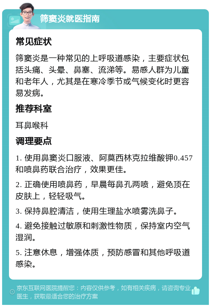 筛窦炎就医指南 常见症状 筛窦炎是一种常见的上呼吸道感染，主要症状包括头痛、头晕、鼻塞、流涕等。易感人群为儿童和老年人，尤其是在寒冷季节或气候变化时更容易发病。 推荐科室 耳鼻喉科 调理要点 1. 使用鼻窦炎口服液、阿莫西林克拉维酸钾0.457和喷鼻药联合治疗，效果更佳。 2. 正确使用喷鼻药，早晨每鼻孔两喷，避免顶在皮肤上，轻轻吸气。 3. 保持鼻腔清洁，使用生理盐水喷雾洗鼻子。 4. 避免接触过敏原和刺激性物质，保持室内空气湿润。 5. 注意休息，增强体质，预防感冒和其他呼吸道感染。