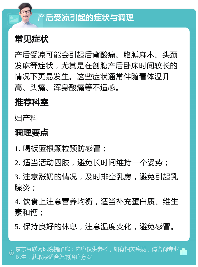 产后受凉引起的症状与调理 常见症状 产后受凉可能会引起后背酸痛、胳膊麻木、头颈发麻等症状，尤其是在剖腹产后卧床时间较长的情况下更易发生。这些症状通常伴随着体温升高、头痛、浑身酸痛等不适感。 推荐科室 妇产科 调理要点 1. 喝板蓝根颗粒预防感冒； 2. 适当活动四肢，避免长时间维持一个姿势； 3. 注意涨奶的情况，及时排空乳房，避免引起乳腺炎； 4. 饮食上注意营养均衡，适当补充蛋白质、维生素和钙； 5. 保持良好的休息，注意温度变化，避免感冒。