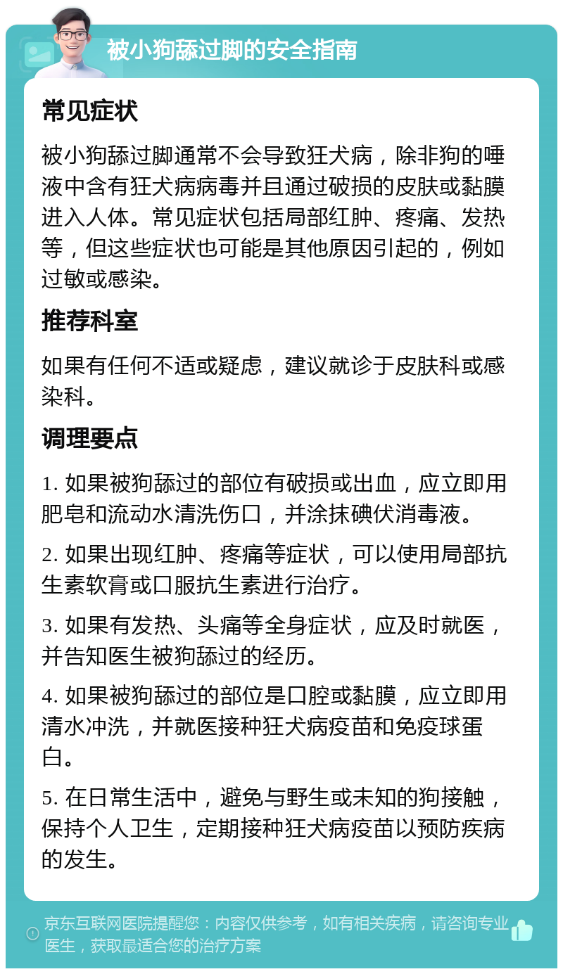 被小狗舔过脚的安全指南 常见症状 被小狗舔过脚通常不会导致狂犬病，除非狗的唾液中含有狂犬病病毒并且通过破损的皮肤或黏膜进入人体。常见症状包括局部红肿、疼痛、发热等，但这些症状也可能是其他原因引起的，例如过敏或感染。 推荐科室 如果有任何不适或疑虑，建议就诊于皮肤科或感染科。 调理要点 1. 如果被狗舔过的部位有破损或出血，应立即用肥皂和流动水清洗伤口，并涂抹碘伏消毒液。 2. 如果出现红肿、疼痛等症状，可以使用局部抗生素软膏或口服抗生素进行治疗。 3. 如果有发热、头痛等全身症状，应及时就医，并告知医生被狗舔过的经历。 4. 如果被狗舔过的部位是口腔或黏膜，应立即用清水冲洗，并就医接种狂犬病疫苗和免疫球蛋白。 5. 在日常生活中，避免与野生或未知的狗接触，保持个人卫生，定期接种狂犬病疫苗以预防疾病的发生。