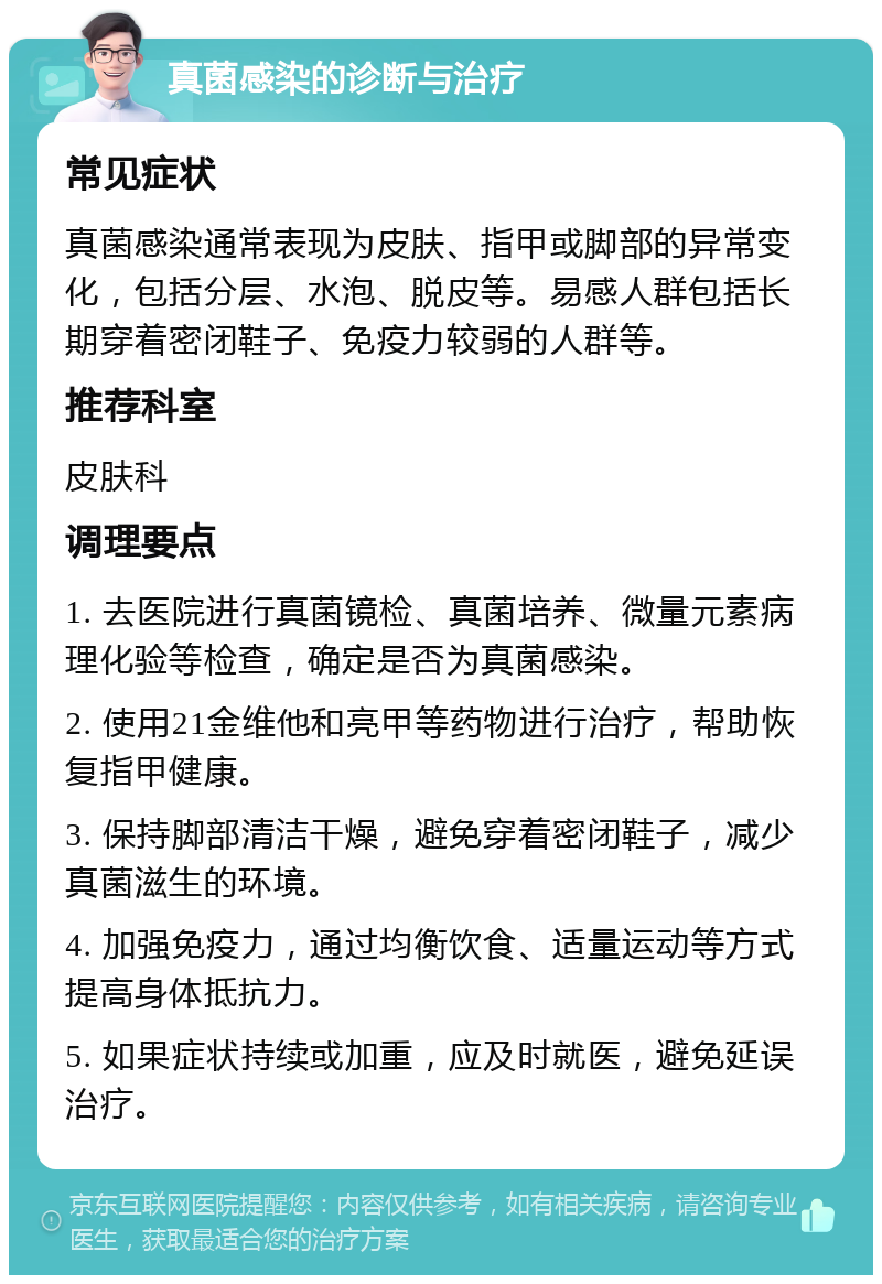 真菌感染的诊断与治疗 常见症状 真菌感染通常表现为皮肤、指甲或脚部的异常变化，包括分层、水泡、脱皮等。易感人群包括长期穿着密闭鞋子、免疫力较弱的人群等。 推荐科室 皮肤科 调理要点 1. 去医院进行真菌镜检、真菌培养、微量元素病理化验等检查，确定是否为真菌感染。 2. 使用21金维他和亮甲等药物进行治疗，帮助恢复指甲健康。 3. 保持脚部清洁干燥，避免穿着密闭鞋子，减少真菌滋生的环境。 4. 加强免疫力，通过均衡饮食、适量运动等方式提高身体抵抗力。 5. 如果症状持续或加重，应及时就医，避免延误治疗。