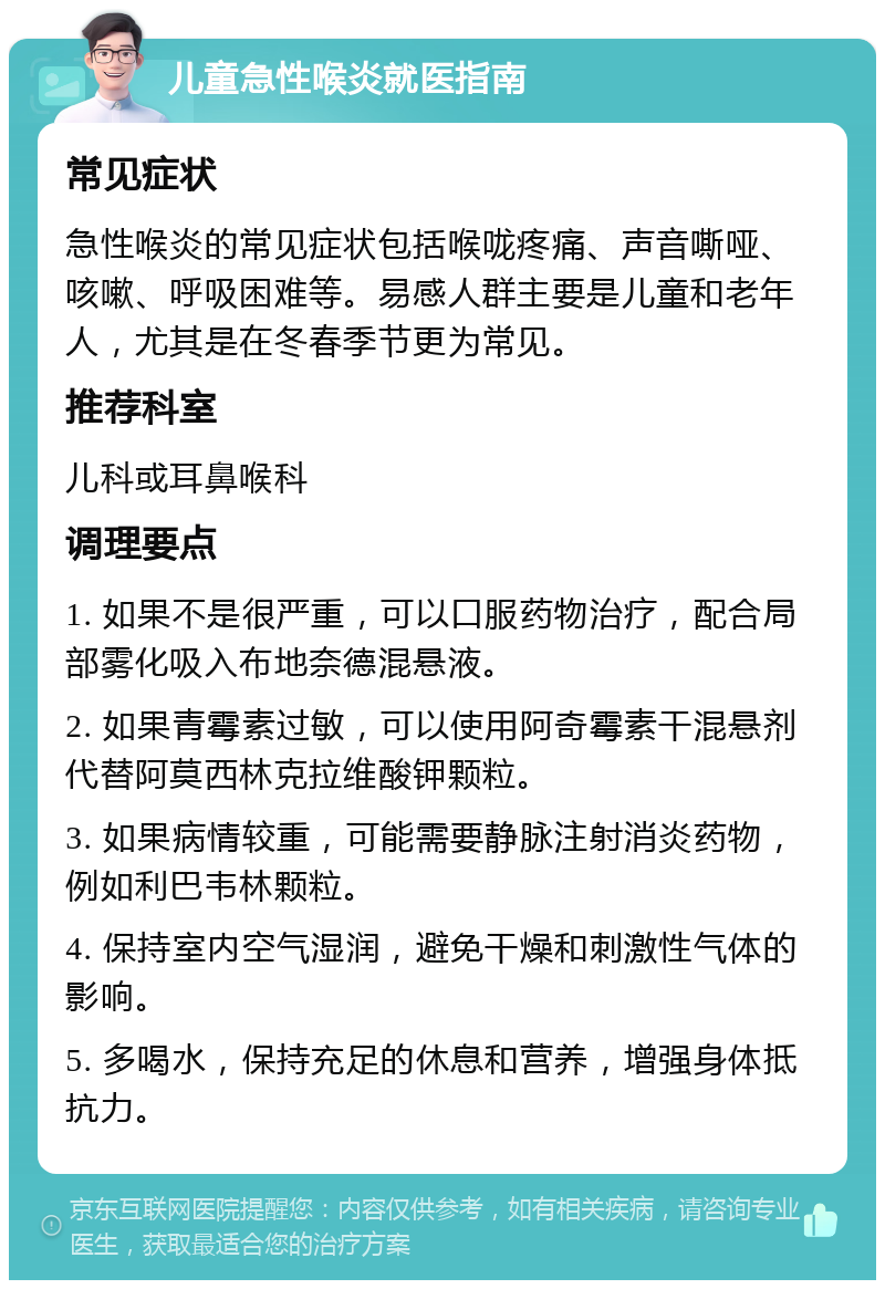 儿童急性喉炎就医指南 常见症状 急性喉炎的常见症状包括喉咙疼痛、声音嘶哑、咳嗽、呼吸困难等。易感人群主要是儿童和老年人，尤其是在冬春季节更为常见。 推荐科室 儿科或耳鼻喉科 调理要点 1. 如果不是很严重，可以口服药物治疗，配合局部雾化吸入布地奈德混悬液。 2. 如果青霉素过敏，可以使用阿奇霉素干混悬剂代替阿莫西林克拉维酸钾颗粒。 3. 如果病情较重，可能需要静脉注射消炎药物，例如利巴韦林颗粒。 4. 保持室内空气湿润，避免干燥和刺激性气体的影响。 5. 多喝水，保持充足的休息和营养，增强身体抵抗力。