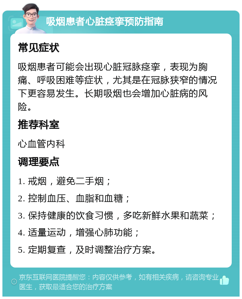 吸烟患者心脏痉挛预防指南 常见症状 吸烟患者可能会出现心脏冠脉痉挛，表现为胸痛、呼吸困难等症状，尤其是在冠脉狭窄的情况下更容易发生。长期吸烟也会增加心脏病的风险。 推荐科室 心血管内科 调理要点 1. 戒烟，避免二手烟； 2. 控制血压、血脂和血糖； 3. 保持健康的饮食习惯，多吃新鲜水果和蔬菜； 4. 适量运动，增强心肺功能； 5. 定期复查，及时调整治疗方案。