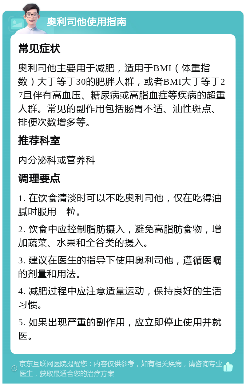 奥利司他使用指南 常见症状 奥利司他主要用于减肥，适用于BMI（体重指数）大于等于30的肥胖人群，或者BMI大于等于27且伴有高血压、糖尿病或高脂血症等疾病的超重人群。常见的副作用包括肠胃不适、油性斑点、排便次数增多等。 推荐科室 内分泌科或营养科 调理要点 1. 在饮食清淡时可以不吃奥利司他，仅在吃得油腻时服用一粒。 2. 饮食中应控制脂肪摄入，避免高脂肪食物，增加蔬菜、水果和全谷类的摄入。 3. 建议在医生的指导下使用奥利司他，遵循医嘱的剂量和用法。 4. 减肥过程中应注意适量运动，保持良好的生活习惯。 5. 如果出现严重的副作用，应立即停止使用并就医。