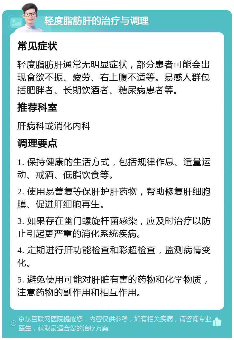 轻度脂肪肝的治疗与调理 常见症状 轻度脂肪肝通常无明显症状，部分患者可能会出现食欲不振、疲劳、右上腹不适等。易感人群包括肥胖者、长期饮酒者、糖尿病患者等。 推荐科室 肝病科或消化内科 调理要点 1. 保持健康的生活方式，包括规律作息、适量运动、戒酒、低脂饮食等。 2. 使用易善复等保肝护肝药物，帮助修复肝细胞膜、促进肝细胞再生。 3. 如果存在幽门螺旋杆菌感染，应及时治疗以防止引起更严重的消化系统疾病。 4. 定期进行肝功能检查和彩超检查，监测病情变化。 5. 避免使用可能对肝脏有害的药物和化学物质，注意药物的副作用和相互作用。