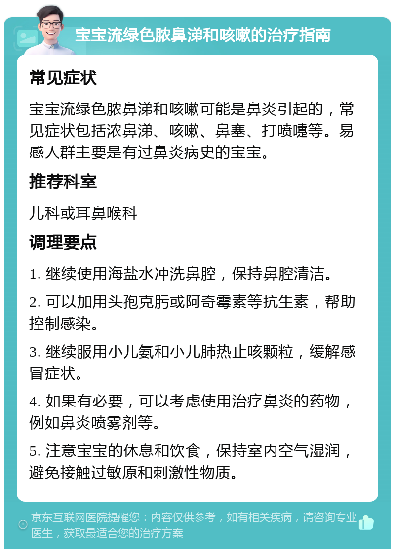 宝宝流绿色脓鼻涕和咳嗽的治疗指南 常见症状 宝宝流绿色脓鼻涕和咳嗽可能是鼻炎引起的，常见症状包括浓鼻涕、咳嗽、鼻塞、打喷嚏等。易感人群主要是有过鼻炎病史的宝宝。 推荐科室 儿科或耳鼻喉科 调理要点 1. 继续使用海盐水冲洗鼻腔，保持鼻腔清洁。 2. 可以加用头孢克肟或阿奇霉素等抗生素，帮助控制感染。 3. 继续服用小儿氨和小儿肺热止咳颗粒，缓解感冒症状。 4. 如果有必要，可以考虑使用治疗鼻炎的药物，例如鼻炎喷雾剂等。 5. 注意宝宝的休息和饮食，保持室内空气湿润，避免接触过敏原和刺激性物质。