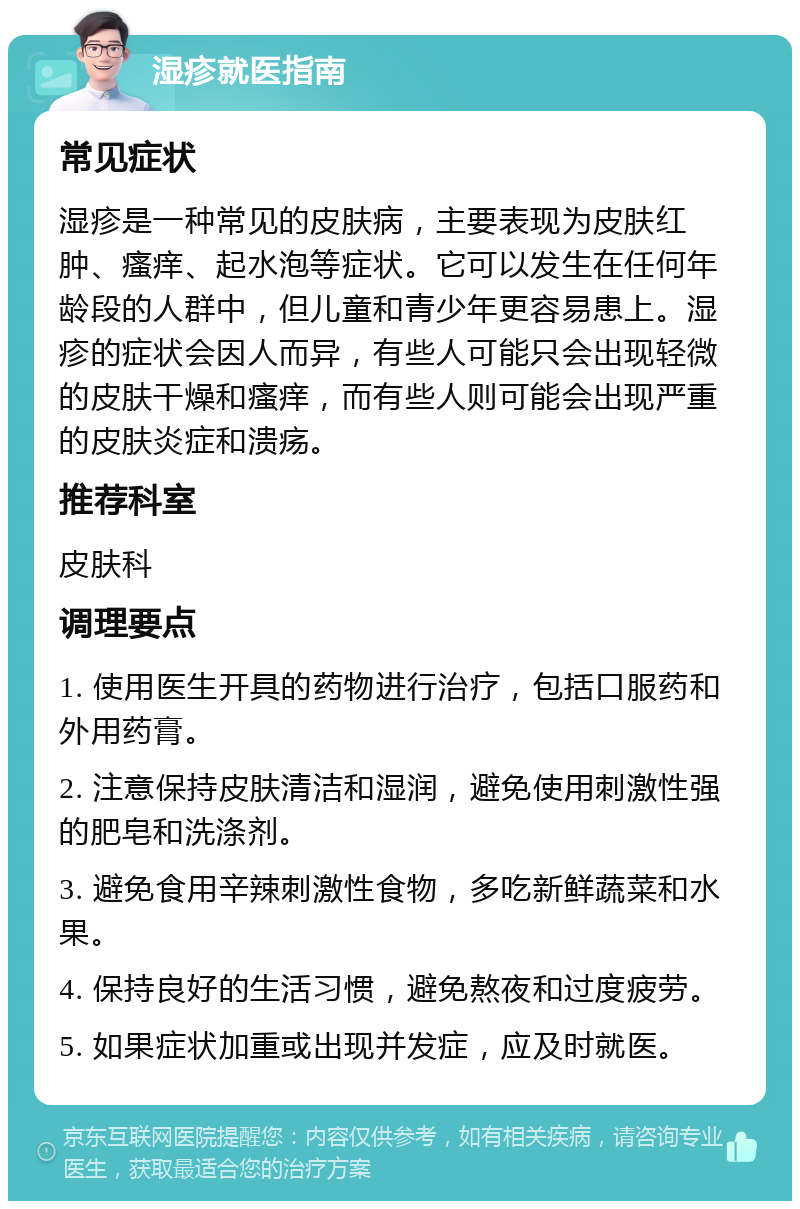 湿疹就医指南 常见症状 湿疹是一种常见的皮肤病，主要表现为皮肤红肿、瘙痒、起水泡等症状。它可以发生在任何年龄段的人群中，但儿童和青少年更容易患上。湿疹的症状会因人而异，有些人可能只会出现轻微的皮肤干燥和瘙痒，而有些人则可能会出现严重的皮肤炎症和溃疡。 推荐科室 皮肤科 调理要点 1. 使用医生开具的药物进行治疗，包括口服药和外用药膏。 2. 注意保持皮肤清洁和湿润，避免使用刺激性强的肥皂和洗涤剂。 3. 避免食用辛辣刺激性食物，多吃新鲜蔬菜和水果。 4. 保持良好的生活习惯，避免熬夜和过度疲劳。 5. 如果症状加重或出现并发症，应及时就医。