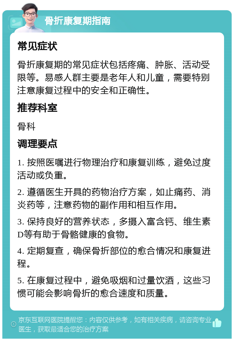 骨折康复期指南 常见症状 骨折康复期的常见症状包括疼痛、肿胀、活动受限等。易感人群主要是老年人和儿童，需要特别注意康复过程中的安全和正确性。 推荐科室 骨科 调理要点 1. 按照医嘱进行物理治疗和康复训练，避免过度活动或负重。 2. 遵循医生开具的药物治疗方案，如止痛药、消炎药等，注意药物的副作用和相互作用。 3. 保持良好的营养状态，多摄入富含钙、维生素D等有助于骨骼健康的食物。 4. 定期复查，确保骨折部位的愈合情况和康复进程。 5. 在康复过程中，避免吸烟和过量饮酒，这些习惯可能会影响骨折的愈合速度和质量。