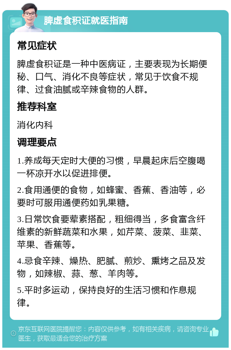 脾虚食积证就医指南 常见症状 脾虚食积证是一种中医病证，主要表现为长期便秘、口气、消化不良等症状，常见于饮食不规律、过食油腻或辛辣食物的人群。 推荐科室 消化内科 调理要点 1.养成每天定时大便的习惯，早晨起床后空腹喝一杯凉开水以促进排便。 2.食用通便的食物，如蜂蜜、香蕉、香油等，必要时可服用通便药如乳果糖。 3.日常饮食要荤素搭配，粗细得当，多食富含纤维素的新鲜蔬菜和水果，如芹菜、菠菜、韭菜、苹果、香蕉等。 4.忌食辛辣、燥热、肥腻、煎炒、熏烤之品及发物，如辣椒、蒜、葱、羊肉等。 5.平时多运动，保持良好的生活习惯和作息规律。