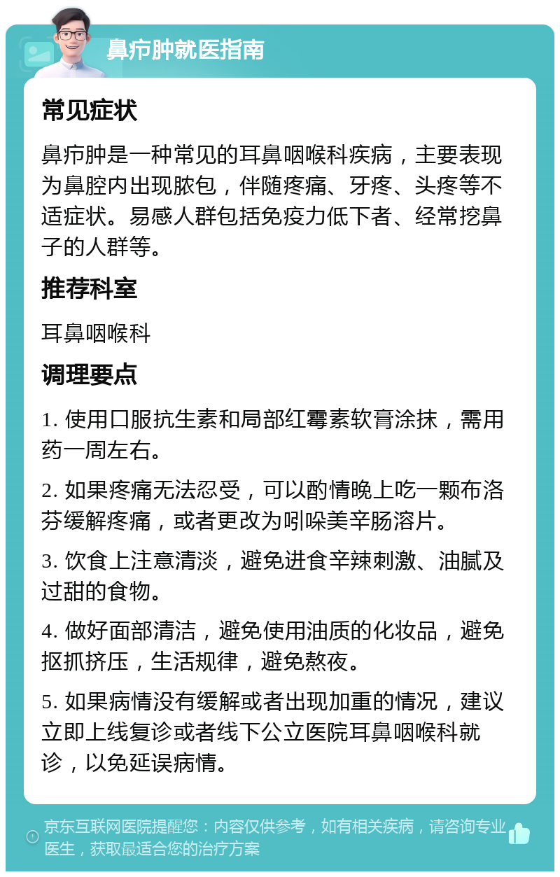 鼻疖肿就医指南 常见症状 鼻疖肿是一种常见的耳鼻咽喉科疾病，主要表现为鼻腔内出现脓包，伴随疼痛、牙疼、头疼等不适症状。易感人群包括免疫力低下者、经常挖鼻子的人群等。 推荐科室 耳鼻咽喉科 调理要点 1. 使用口服抗生素和局部红霉素软膏涂抹，需用药一周左右。 2. 如果疼痛无法忍受，可以酌情晚上吃一颗布洛芬缓解疼痛，或者更改为吲哚美辛肠溶片。 3. 饮食上注意清淡，避免进食辛辣刺激、油腻及过甜的食物。 4. 做好面部清洁，避免使用油质的化妆品，避免抠抓挤压，生活规律，避免熬夜。 5. 如果病情没有缓解或者出现加重的情况，建议立即上线复诊或者线下公立医院耳鼻咽喉科就诊，以免延误病情。