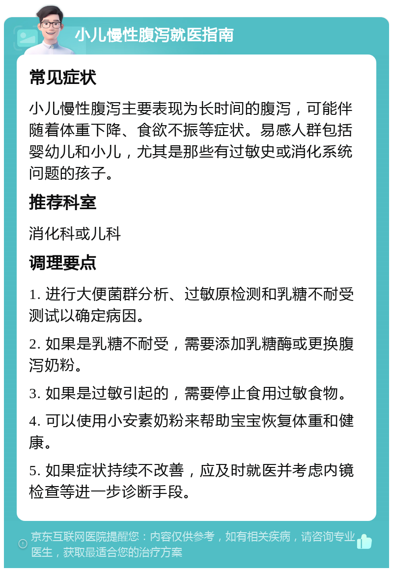 小儿慢性腹泻就医指南 常见症状 小儿慢性腹泻主要表现为长时间的腹泻，可能伴随着体重下降、食欲不振等症状。易感人群包括婴幼儿和小儿，尤其是那些有过敏史或消化系统问题的孩子。 推荐科室 消化科或儿科 调理要点 1. 进行大便菌群分析、过敏原检测和乳糖不耐受测试以确定病因。 2. 如果是乳糖不耐受，需要添加乳糖酶或更换腹泻奶粉。 3. 如果是过敏引起的，需要停止食用过敏食物。 4. 可以使用小安素奶粉来帮助宝宝恢复体重和健康。 5. 如果症状持续不改善，应及时就医并考虑内镜检查等进一步诊断手段。