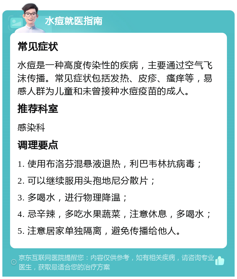 水痘就医指南 常见症状 水痘是一种高度传染性的疾病，主要通过空气飞沫传播。常见症状包括发热、皮疹、瘙痒等，易感人群为儿童和未曾接种水痘疫苗的成人。 推荐科室 感染科 调理要点 1. 使用布洛芬混悬液退热，利巴韦林抗病毒； 2. 可以继续服用头孢地尼分散片； 3. 多喝水，进行物理降温； 4. 忌辛辣，多吃水果蔬菜，注意休息，多喝水； 5. 注意居家单独隔离，避免传播给他人。