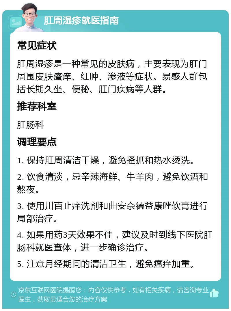 肛周湿疹就医指南 常见症状 肛周湿疹是一种常见的皮肤病，主要表现为肛门周围皮肤瘙痒、红肿、渗液等症状。易感人群包括长期久坐、便秘、肛门疾病等人群。 推荐科室 肛肠科 调理要点 1. 保持肛周清洁干燥，避免搔抓和热水烫洗。 2. 饮食清淡，忌辛辣海鲜、牛羊肉，避免饮酒和熬夜。 3. 使用川百止痒洗剂和曲安奈德益康唑软膏进行局部治疗。 4. 如果用药3天效果不佳，建议及时到线下医院肛肠科就医查体，进一步确诊治疗。 5. 注意月经期间的清洁卫生，避免瘙痒加重。