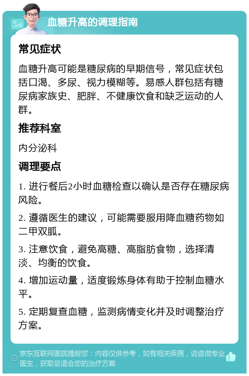 血糖升高的调理指南 常见症状 血糖升高可能是糖尿病的早期信号，常见症状包括口渴、多尿、视力模糊等。易感人群包括有糖尿病家族史、肥胖、不健康饮食和缺乏运动的人群。 推荐科室 内分泌科 调理要点 1. 进行餐后2小时血糖检查以确认是否存在糖尿病风险。 2. 遵循医生的建议，可能需要服用降血糖药物如二甲双胍。 3. 注意饮食，避免高糖、高脂肪食物，选择清淡、均衡的饮食。 4. 增加运动量，适度锻炼身体有助于控制血糖水平。 5. 定期复查血糖，监测病情变化并及时调整治疗方案。