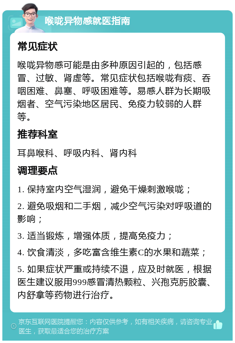 喉咙异物感就医指南 常见症状 喉咙异物感可能是由多种原因引起的，包括感冒、过敏、肾虚等。常见症状包括喉咙有痰、吞咽困难、鼻塞、呼吸困难等。易感人群为长期吸烟者、空气污染地区居民、免疫力较弱的人群等。 推荐科室 耳鼻喉科、呼吸内科、肾内科 调理要点 1. 保持室内空气湿润，避免干燥刺激喉咙； 2. 避免吸烟和二手烟，减少空气污染对呼吸道的影响； 3. 适当锻炼，增强体质，提高免疫力； 4. 饮食清淡，多吃富含维生素C的水果和蔬菜； 5. 如果症状严重或持续不退，应及时就医，根据医生建议服用999感冒清热颗粒、兴孢克肟胶囊、内舒拿等药物进行治疗。