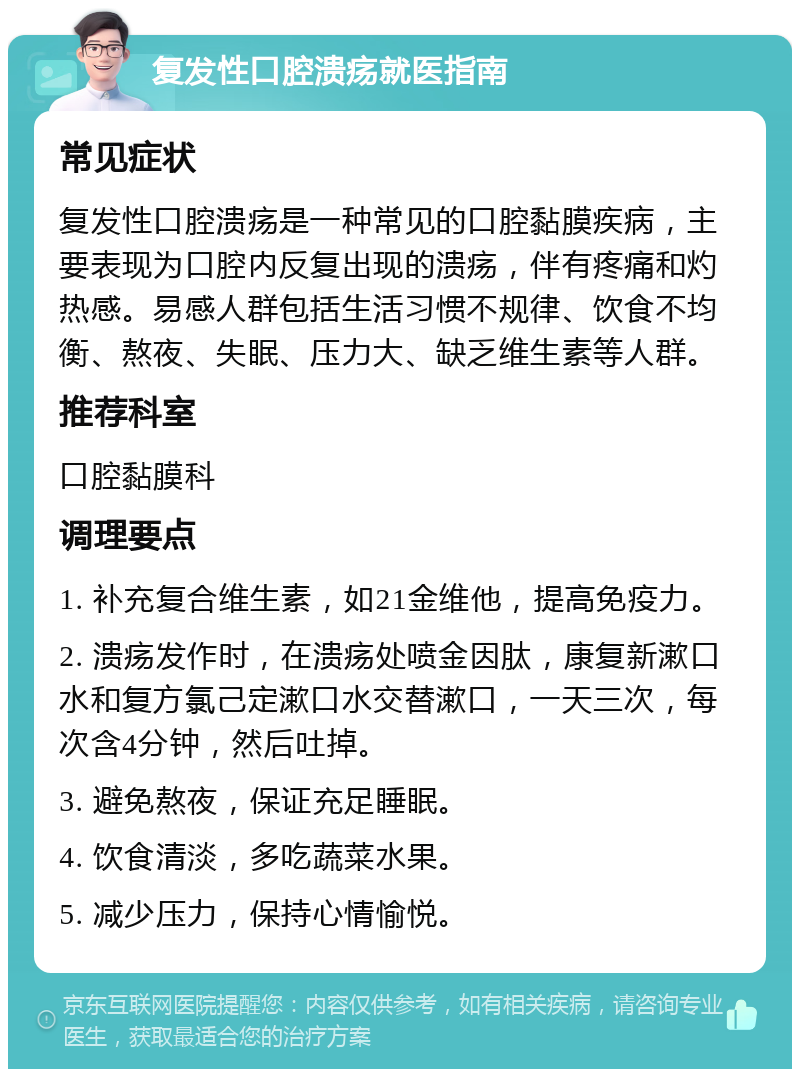 复发性口腔溃疡就医指南 常见症状 复发性口腔溃疡是一种常见的口腔黏膜疾病，主要表现为口腔内反复出现的溃疡，伴有疼痛和灼热感。易感人群包括生活习惯不规律、饮食不均衡、熬夜、失眠、压力大、缺乏维生素等人群。 推荐科室 口腔黏膜科 调理要点 1. 补充复合维生素，如21金维他，提高免疫力。 2. 溃疡发作时，在溃疡处喷金因肽，康复新漱口水和复方氯己定漱口水交替漱口，一天三次，每次含4分钟，然后吐掉。 3. 避免熬夜，保证充足睡眠。 4. 饮食清淡，多吃蔬菜水果。 5. 减少压力，保持心情愉悦。