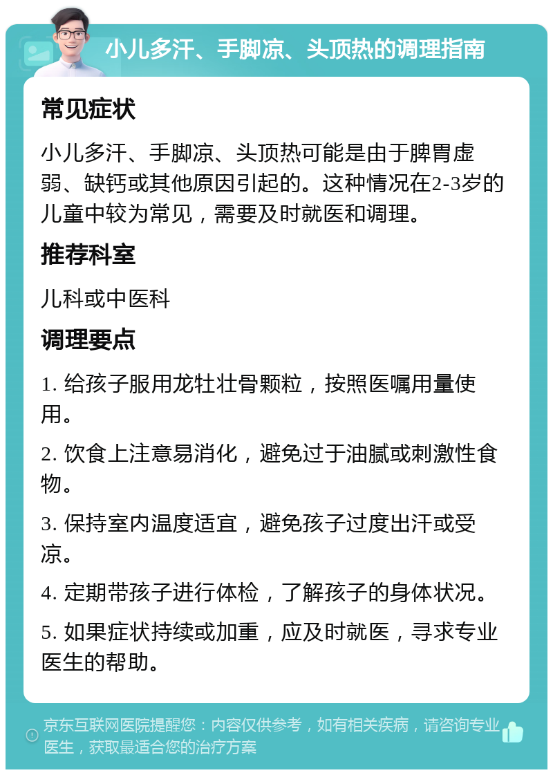 小儿多汗、手脚凉、头顶热的调理指南 常见症状 小儿多汗、手脚凉、头顶热可能是由于脾胃虚弱、缺钙或其他原因引起的。这种情况在2-3岁的儿童中较为常见，需要及时就医和调理。 推荐科室 儿科或中医科 调理要点 1. 给孩子服用龙牡壮骨颗粒，按照医嘱用量使用。 2. 饮食上注意易消化，避免过于油腻或刺激性食物。 3. 保持室内温度适宜，避免孩子过度出汗或受凉。 4. 定期带孩子进行体检，了解孩子的身体状况。 5. 如果症状持续或加重，应及时就医，寻求专业医生的帮助。