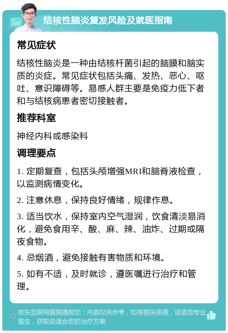 结核性脑炎复发风险及就医指南 常见症状 结核性脑炎是一种由结核杆菌引起的脑膜和脑实质的炎症。常见症状包括头痛、发热、恶心、呕吐、意识障碍等。易感人群主要是免疫力低下者和与结核病患者密切接触者。 推荐科室 神经内科或感染科 调理要点 1. 定期复查，包括头颅增强MRI和脑脊液检查，以监测病情变化。 2. 注意休息，保持良好情绪，规律作息。 3. 适当饮水，保持室内空气湿润，饮食清淡易消化，避免食用辛、酸、麻、辣、油炸、过期或隔夜食物。 4. 忌烟酒，避免接触有害物质和环境。 5. 如有不适，及时就诊，遵医嘱进行治疗和管理。