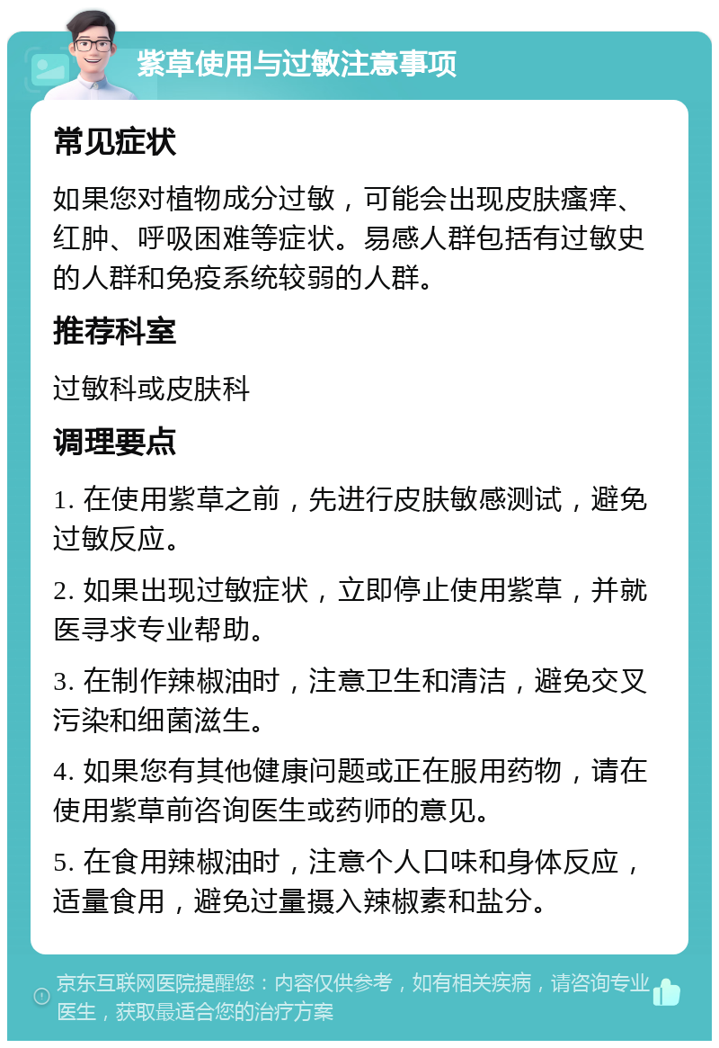 紫草使用与过敏注意事项 常见症状 如果您对植物成分过敏，可能会出现皮肤瘙痒、红肿、呼吸困难等症状。易感人群包括有过敏史的人群和免疫系统较弱的人群。 推荐科室 过敏科或皮肤科 调理要点 1. 在使用紫草之前，先进行皮肤敏感测试，避免过敏反应。 2. 如果出现过敏症状，立即停止使用紫草，并就医寻求专业帮助。 3. 在制作辣椒油时，注意卫生和清洁，避免交叉污染和细菌滋生。 4. 如果您有其他健康问题或正在服用药物，请在使用紫草前咨询医生或药师的意见。 5. 在食用辣椒油时，注意个人口味和身体反应，适量食用，避免过量摄入辣椒素和盐分。