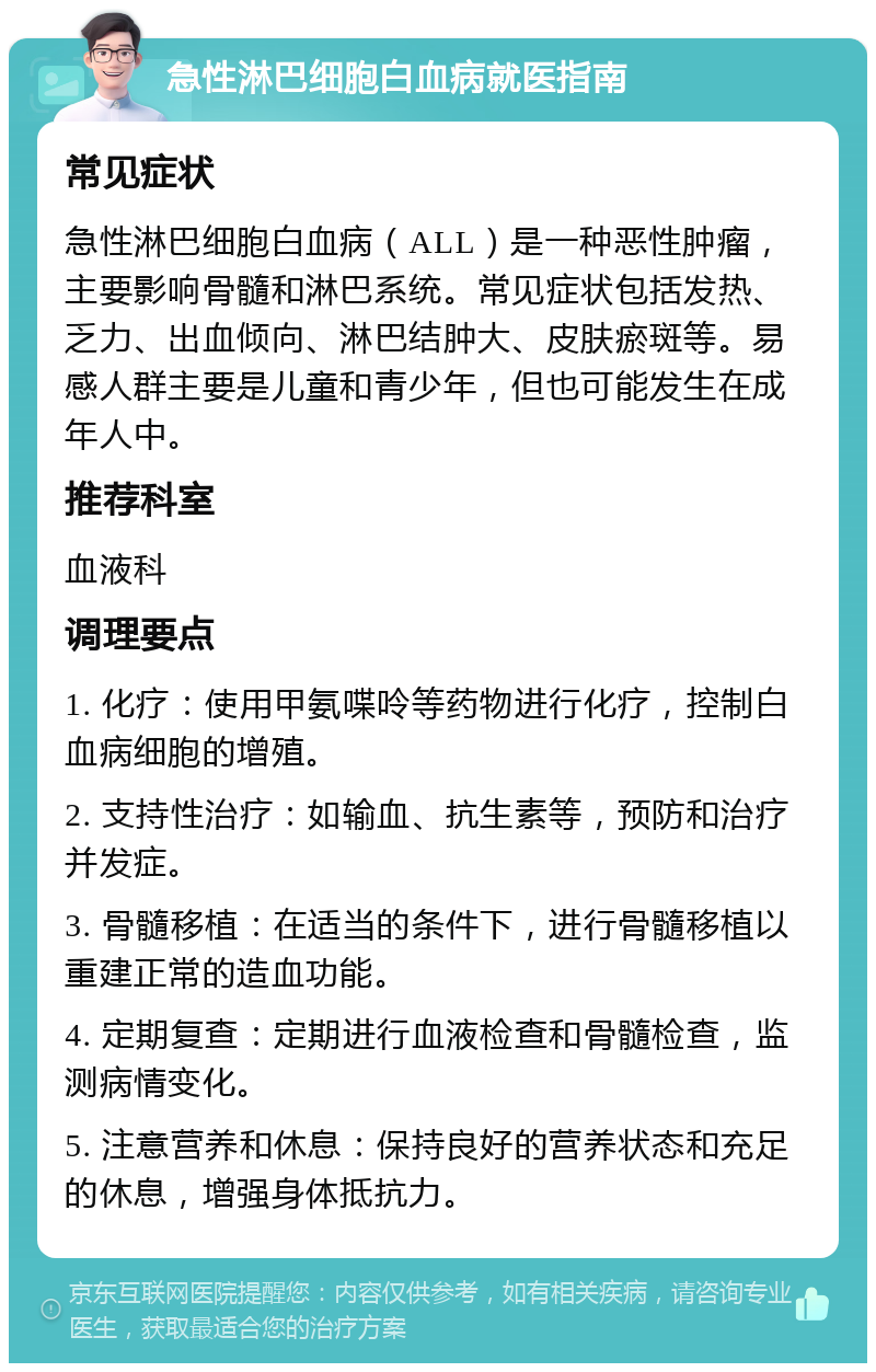 急性淋巴细胞白血病就医指南 常见症状 急性淋巴细胞白血病（ALL）是一种恶性肿瘤，主要影响骨髓和淋巴系统。常见症状包括发热、乏力、出血倾向、淋巴结肿大、皮肤瘀斑等。易感人群主要是儿童和青少年，但也可能发生在成年人中。 推荐科室 血液科 调理要点 1. 化疗：使用甲氨喋呤等药物进行化疗，控制白血病细胞的增殖。 2. 支持性治疗：如输血、抗生素等，预防和治疗并发症。 3. 骨髓移植：在适当的条件下，进行骨髓移植以重建正常的造血功能。 4. 定期复查：定期进行血液检查和骨髓检查，监测病情变化。 5. 注意营养和休息：保持良好的营养状态和充足的休息，增强身体抵抗力。