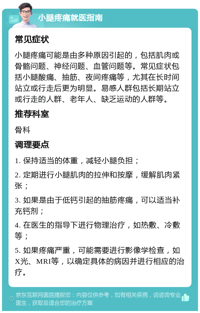 小腿疼痛就医指南 常见症状 小腿疼痛可能是由多种原因引起的，包括肌肉或骨骼问题、神经问题、血管问题等。常见症状包括小腿酸痛、抽筋、夜间疼痛等，尤其在长时间站立或行走后更为明显。易感人群包括长期站立或行走的人群、老年人、缺乏运动的人群等。 推荐科室 骨科 调理要点 1. 保持适当的体重，减轻小腿负担； 2. 定期进行小腿肌肉的拉伸和按摩，缓解肌肉紧张； 3. 如果是由于低钙引起的抽筋疼痛，可以适当补充钙剂； 4. 在医生的指导下进行物理治疗，如热敷、冷敷等； 5. 如果疼痛严重，可能需要进行影像学检查，如X光、MRI等，以确定具体的病因并进行相应的治疗。