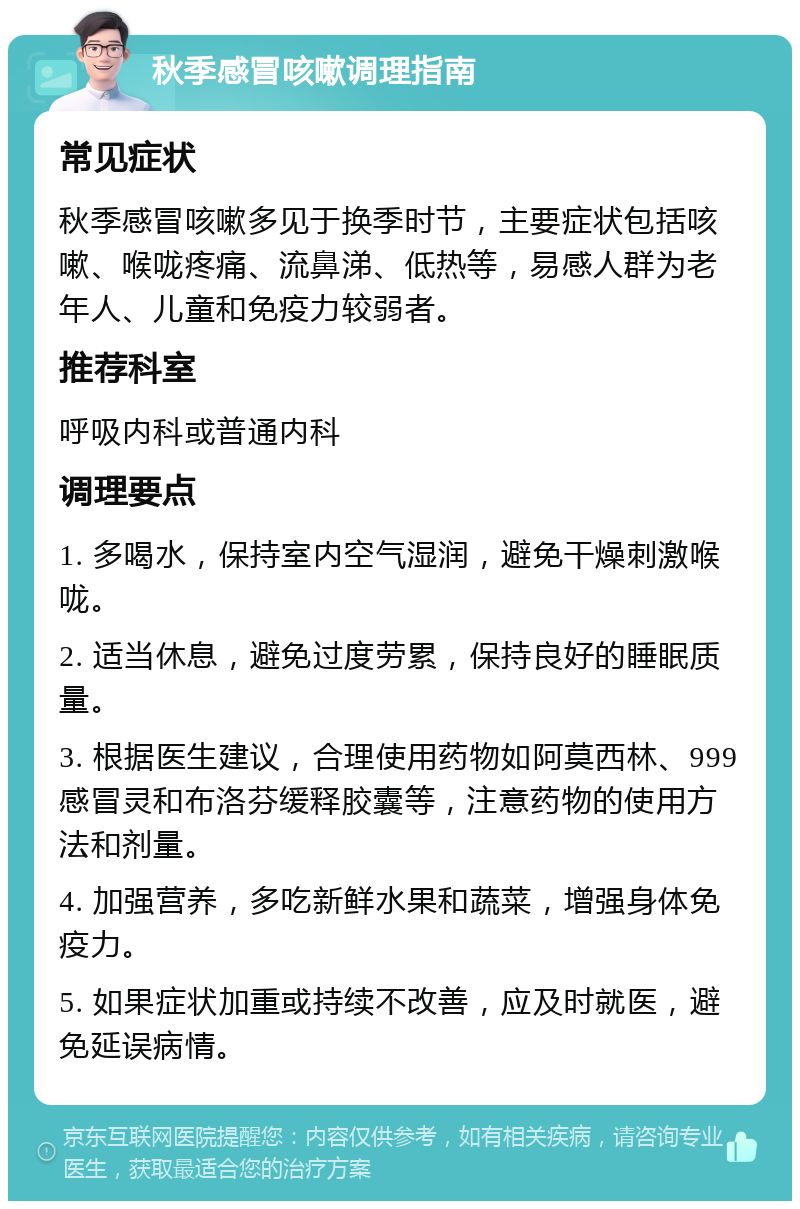 秋季感冒咳嗽调理指南 常见症状 秋季感冒咳嗽多见于换季时节，主要症状包括咳嗽、喉咙疼痛、流鼻涕、低热等，易感人群为老年人、儿童和免疫力较弱者。 推荐科室 呼吸内科或普通内科 调理要点 1. 多喝水，保持室内空气湿润，避免干燥刺激喉咙。 2. 适当休息，避免过度劳累，保持良好的睡眠质量。 3. 根据医生建议，合理使用药物如阿莫西林、999感冒灵和布洛芬缓释胶囊等，注意药物的使用方法和剂量。 4. 加强营养，多吃新鲜水果和蔬菜，增强身体免疫力。 5. 如果症状加重或持续不改善，应及时就医，避免延误病情。