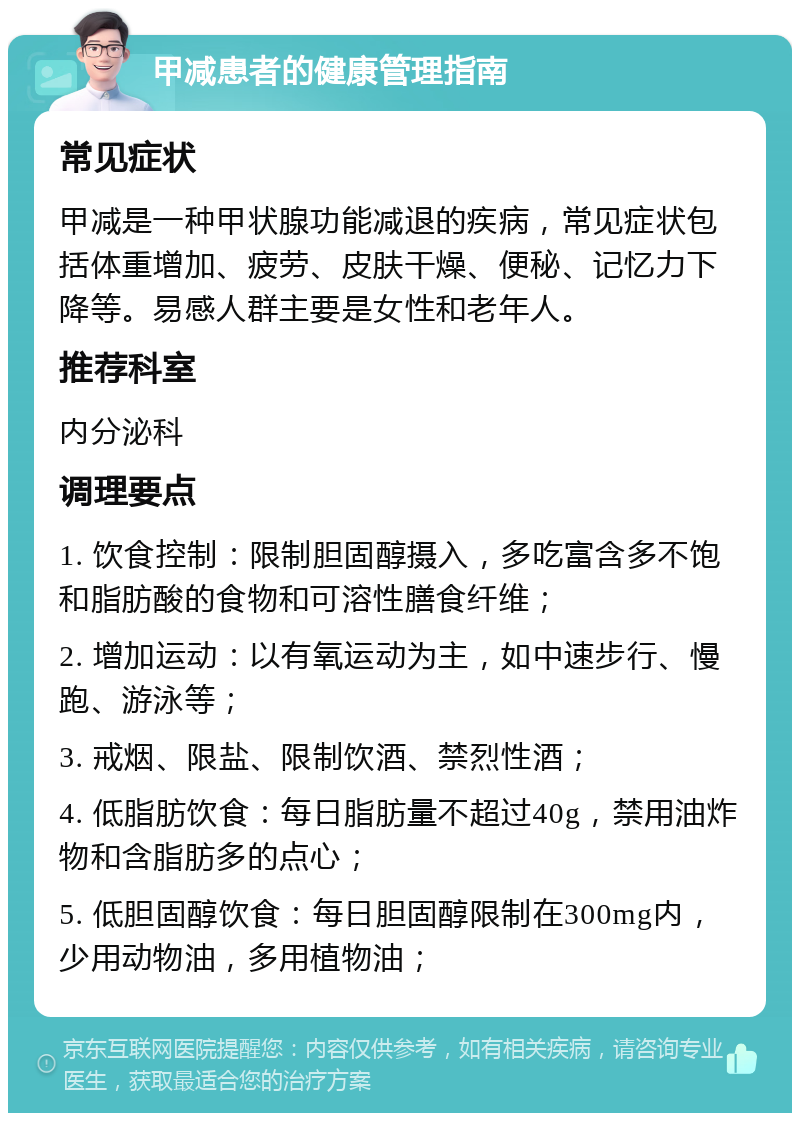 甲减患者的健康管理指南 常见症状 甲减是一种甲状腺功能减退的疾病，常见症状包括体重增加、疲劳、皮肤干燥、便秘、记忆力下降等。易感人群主要是女性和老年人。 推荐科室 内分泌科 调理要点 1. 饮食控制：限制胆固醇摄入，多吃富含多不饱和脂肪酸的食物和可溶性膳食纤维； 2. 增加运动：以有氧运动为主，如中速步行、慢跑、游泳等； 3. 戒烟、限盐、限制饮酒、禁烈性酒； 4. 低脂肪饮食：每日脂肪量不超过40g，禁用油炸物和含脂肪多的点心； 5. 低胆固醇饮食：每日胆固醇限制在300mg内，少用动物油，多用植物油；