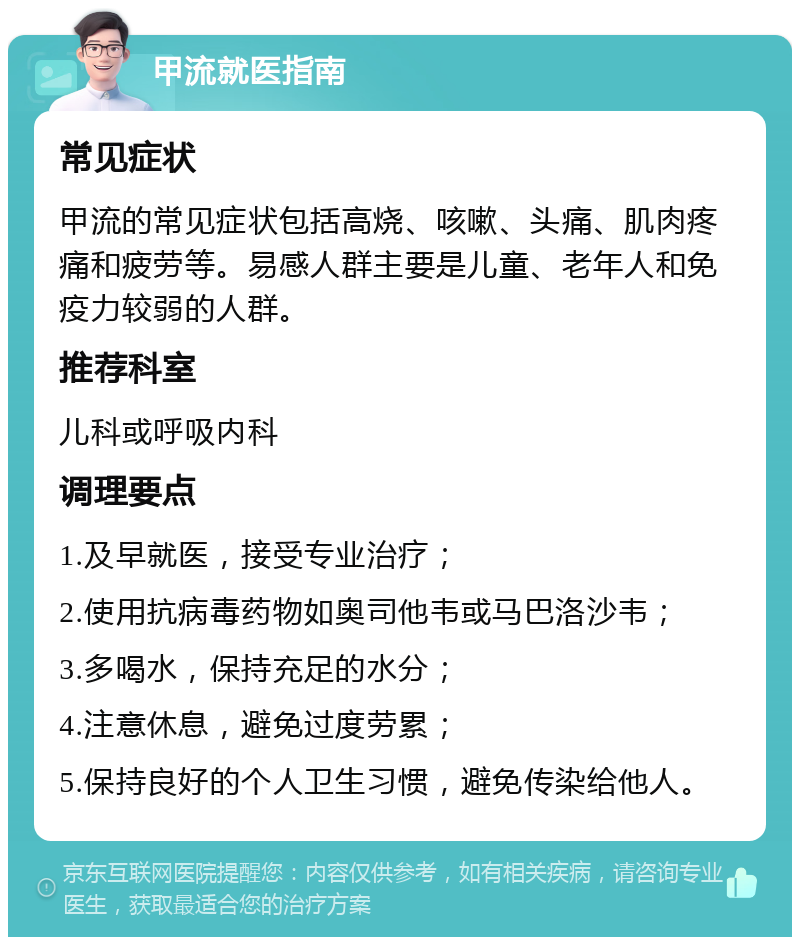 甲流就医指南 常见症状 甲流的常见症状包括高烧、咳嗽、头痛、肌肉疼痛和疲劳等。易感人群主要是儿童、老年人和免疫力较弱的人群。 推荐科室 儿科或呼吸内科 调理要点 1.及早就医，接受专业治疗； 2.使用抗病毒药物如奥司他韦或马巴洛沙韦； 3.多喝水，保持充足的水分； 4.注意休息，避免过度劳累； 5.保持良好的个人卫生习惯，避免传染给他人。