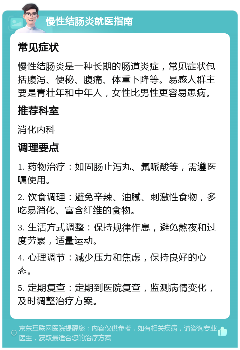 慢性结肠炎就医指南 常见症状 慢性结肠炎是一种长期的肠道炎症，常见症状包括腹泻、便秘、腹痛、体重下降等。易感人群主要是青壮年和中年人，女性比男性更容易患病。 推荐科室 消化内科 调理要点 1. 药物治疗：如固肠止泻丸、氟哌酸等，需遵医嘱使用。 2. 饮食调理：避免辛辣、油腻、刺激性食物，多吃易消化、富含纤维的食物。 3. 生活方式调整：保持规律作息，避免熬夜和过度劳累，适量运动。 4. 心理调节：减少压力和焦虑，保持良好的心态。 5. 定期复查：定期到医院复查，监测病情变化，及时调整治疗方案。