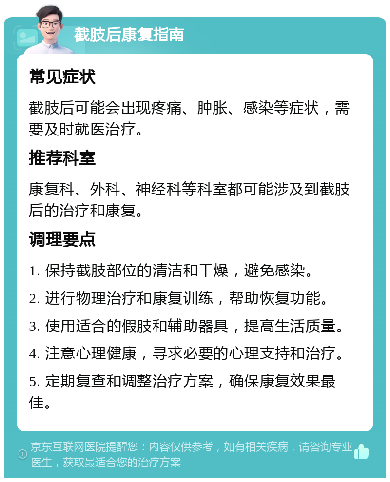 截肢后康复指南 常见症状 截肢后可能会出现疼痛、肿胀、感染等症状，需要及时就医治疗。 推荐科室 康复科、外科、神经科等科室都可能涉及到截肢后的治疗和康复。 调理要点 1. 保持截肢部位的清洁和干燥，避免感染。 2. 进行物理治疗和康复训练，帮助恢复功能。 3. 使用适合的假肢和辅助器具，提高生活质量。 4. 注意心理健康，寻求必要的心理支持和治疗。 5. 定期复查和调整治疗方案，确保康复效果最佳。