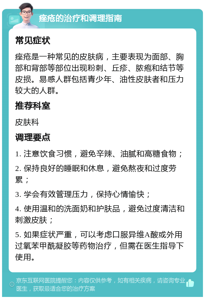 痤疮的治疗和调理指南 常见症状 痤疮是一种常见的皮肤病，主要表现为面部、胸部和背部等部位出现粉刺、丘疹、脓疱和结节等皮损。易感人群包括青少年、油性皮肤者和压力较大的人群。 推荐科室 皮肤科 调理要点 1. 注意饮食习惯，避免辛辣、油腻和高糖食物； 2. 保持良好的睡眠和休息，避免熬夜和过度劳累； 3. 学会有效管理压力，保持心情愉快； 4. 使用温和的洗面奶和护肤品，避免过度清洁和刺激皮肤； 5. 如果症状严重，可以考虑口服异维A酸或外用过氧苯甲酰凝胶等药物治疗，但需在医生指导下使用。