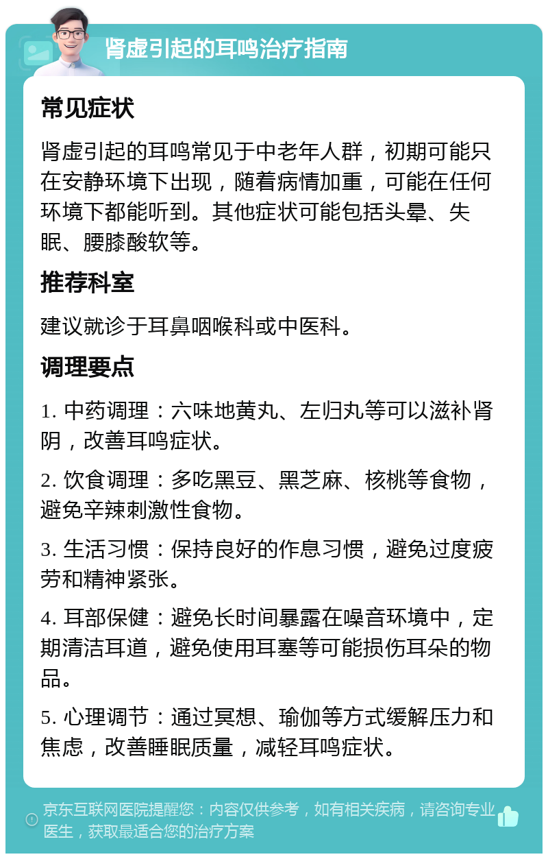 肾虚引起的耳鸣治疗指南 常见症状 肾虚引起的耳鸣常见于中老年人群，初期可能只在安静环境下出现，随着病情加重，可能在任何环境下都能听到。其他症状可能包括头晕、失眠、腰膝酸软等。 推荐科室 建议就诊于耳鼻咽喉科或中医科。 调理要点 1. 中药调理：六味地黄丸、左归丸等可以滋补肾阴，改善耳鸣症状。 2. 饮食调理：多吃黑豆、黑芝麻、核桃等食物，避免辛辣刺激性食物。 3. 生活习惯：保持良好的作息习惯，避免过度疲劳和精神紧张。 4. 耳部保健：避免长时间暴露在噪音环境中，定期清洁耳道，避免使用耳塞等可能损伤耳朵的物品。 5. 心理调节：通过冥想、瑜伽等方式缓解压力和焦虑，改善睡眠质量，减轻耳鸣症状。