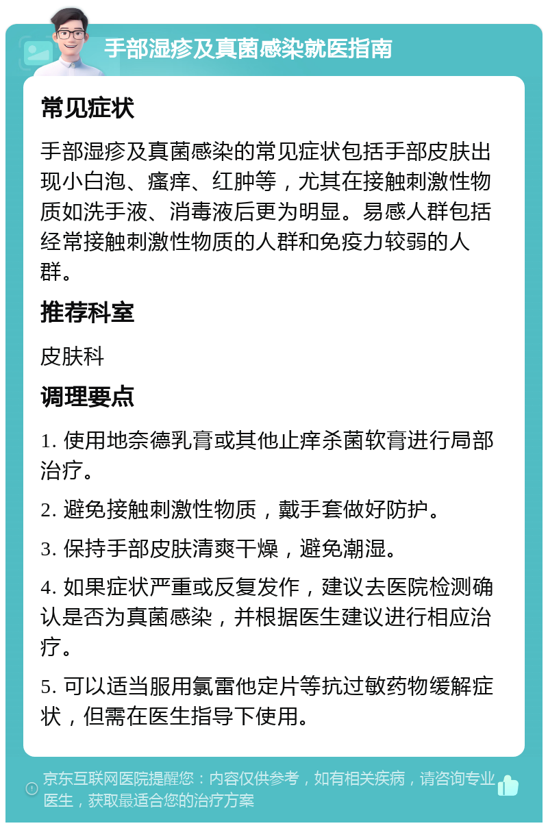 手部湿疹及真菌感染就医指南 常见症状 手部湿疹及真菌感染的常见症状包括手部皮肤出现小白泡、瘙痒、红肿等，尤其在接触刺激性物质如洗手液、消毒液后更为明显。易感人群包括经常接触刺激性物质的人群和免疫力较弱的人群。 推荐科室 皮肤科 调理要点 1. 使用地奈德乳膏或其他止痒杀菌软膏进行局部治疗。 2. 避免接触刺激性物质，戴手套做好防护。 3. 保持手部皮肤清爽干燥，避免潮湿。 4. 如果症状严重或反复发作，建议去医院检测确认是否为真菌感染，并根据医生建议进行相应治疗。 5. 可以适当服用氯雷他定片等抗过敏药物缓解症状，但需在医生指导下使用。