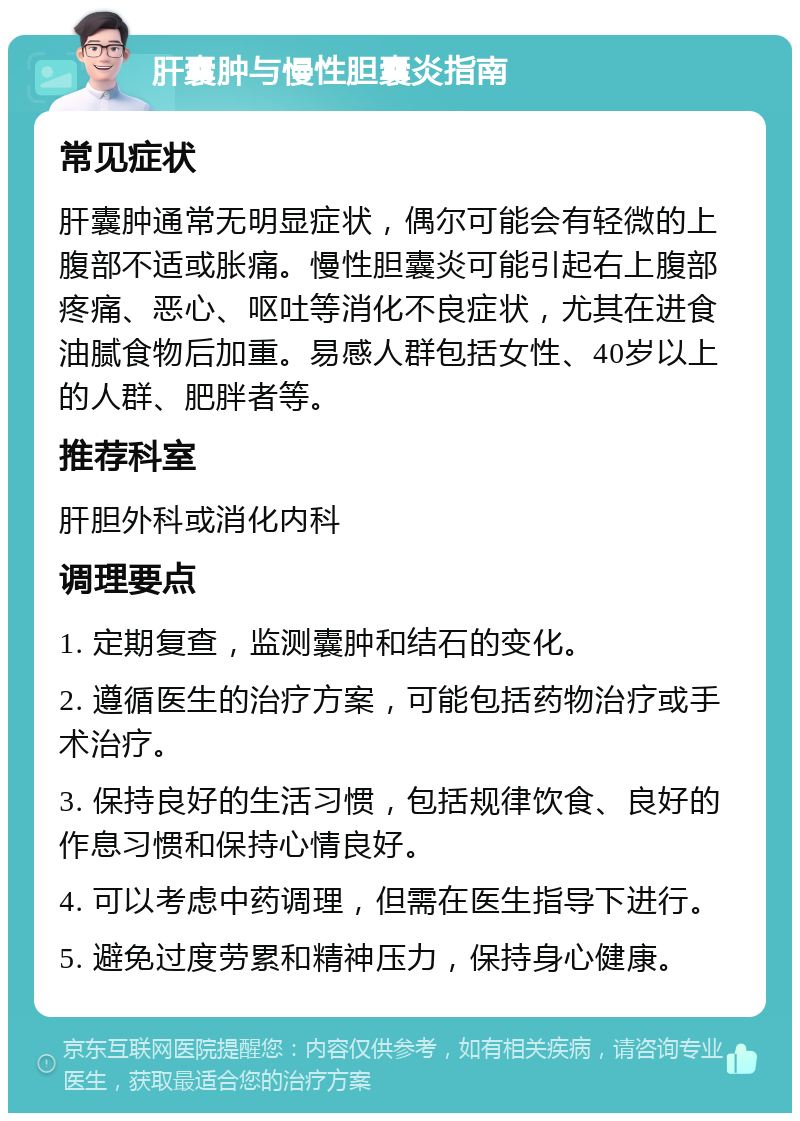 肝囊肿与慢性胆囊炎指南 常见症状 肝囊肿通常无明显症状，偶尔可能会有轻微的上腹部不适或胀痛。慢性胆囊炎可能引起右上腹部疼痛、恶心、呕吐等消化不良症状，尤其在进食油腻食物后加重。易感人群包括女性、40岁以上的人群、肥胖者等。 推荐科室 肝胆外科或消化内科 调理要点 1. 定期复查，监测囊肿和结石的变化。 2. 遵循医生的治疗方案，可能包括药物治疗或手术治疗。 3. 保持良好的生活习惯，包括规律饮食、良好的作息习惯和保持心情良好。 4. 可以考虑中药调理，但需在医生指导下进行。 5. 避免过度劳累和精神压力，保持身心健康。